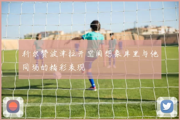 科尔赞波津拉开空间想象库里与他同场的精彩表现