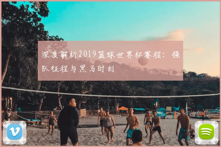 深度解析2019篮球世界杯赛程：强队征程与黑马时刻