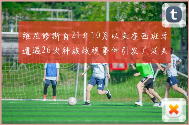 维尼修斯自21年10月以来在西班牙遭遇26次种族歧视事件引发广泛关注