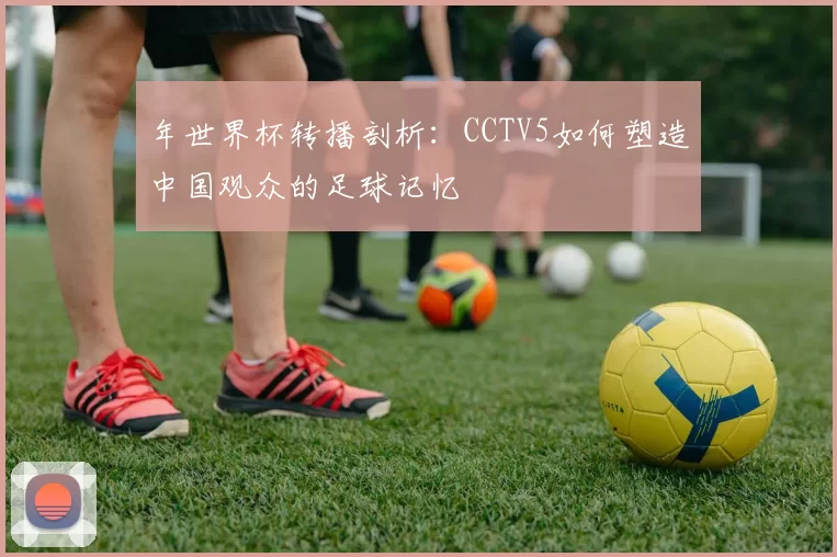 年世界杯转播剖析：CCTV5如何塑造中国观众的足球记忆