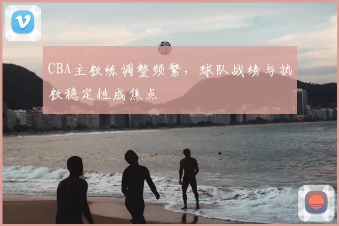 CBA主教练调整频繁，球队战绩与执教稳定性成焦点