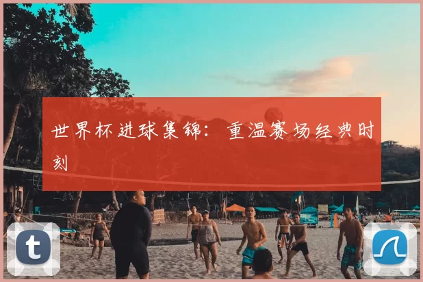 世界杯进球集锦：重温赛场经典时刻