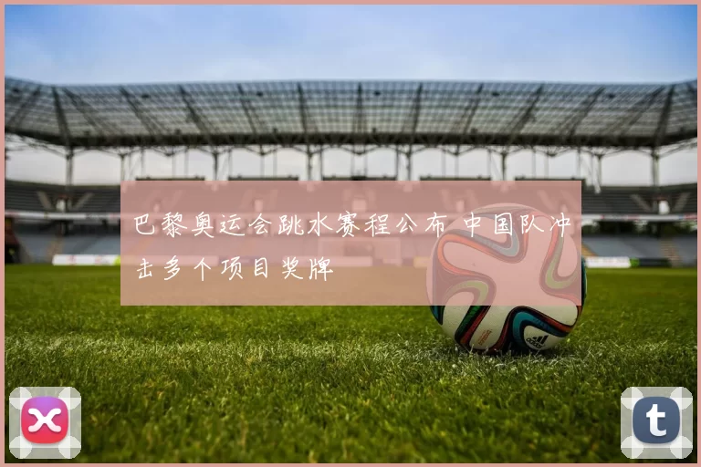巴黎奥运会跳水赛程公布 中国队冲击多个项目奖牌