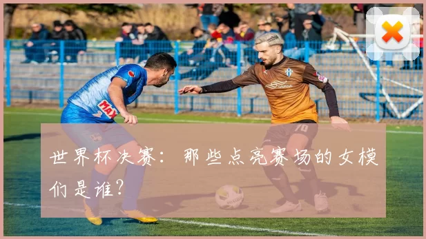世界杯决赛：那些点亮赛场的女模们是谁？