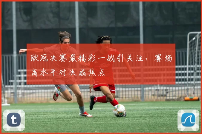 欧冠决赛最精彩一战引关注，赛场高水平对决成焦点