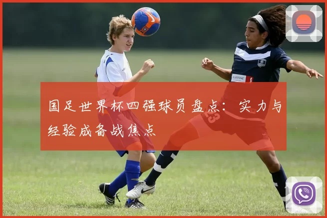 国足世界杯四强球员盘点：实力与经验成备战焦点