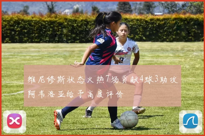 维尼修斯状态火热7场贡献4球3助攻阿韦洛亚给予高度评价