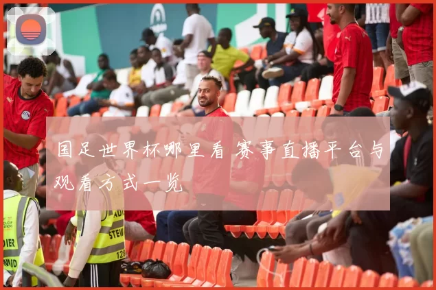 国足世界杯哪里看 赛事直播平台与观看方式一览