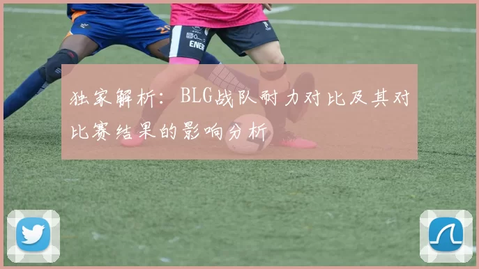 独家解析：BLG战队耐力对比及其对比赛结果的影响分析