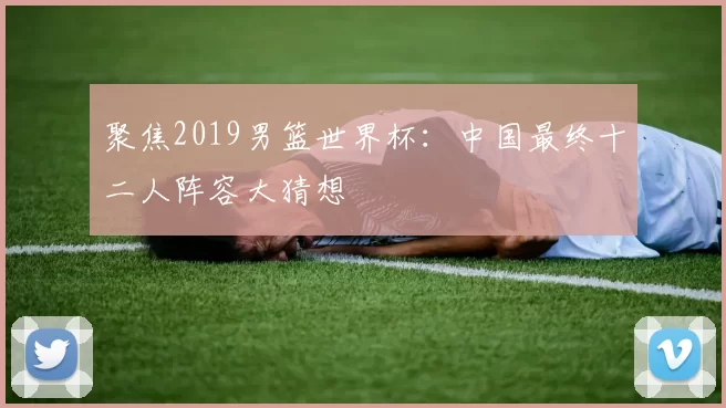 聚焦2019男篮世界杯：中国最终十二人阵容大猜想