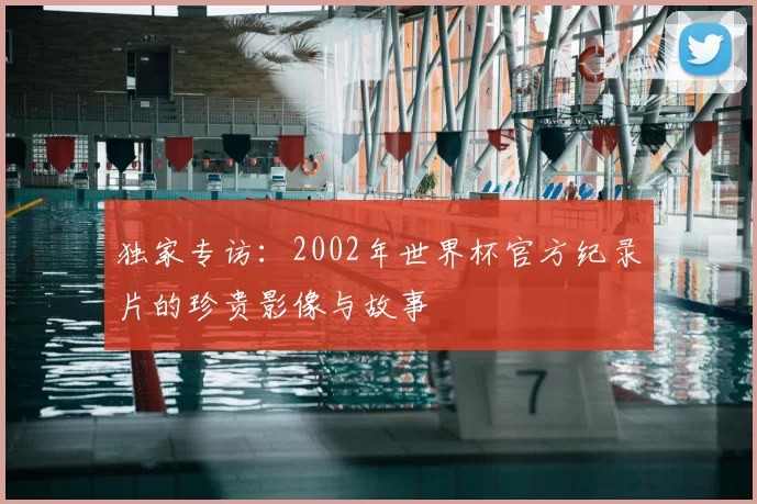 独家专访：2002年世界杯官方纪录片的珍贵影像与故事