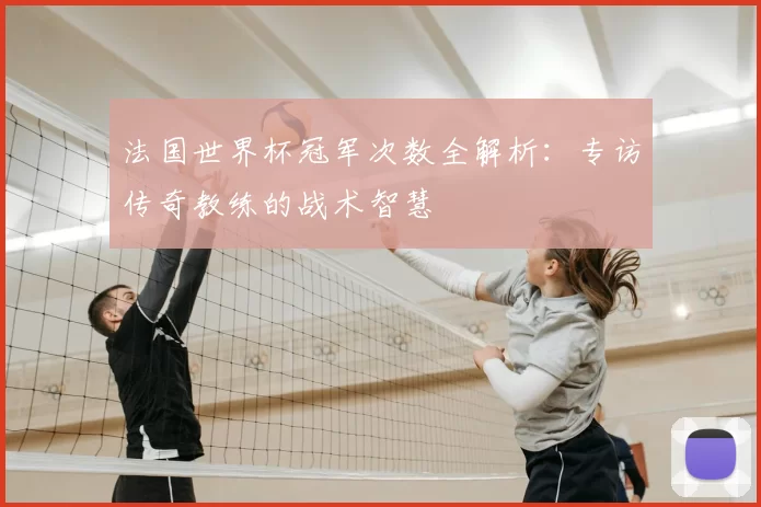 法国世界杯冠军次数全解析:专访传奇教练的战术智慧