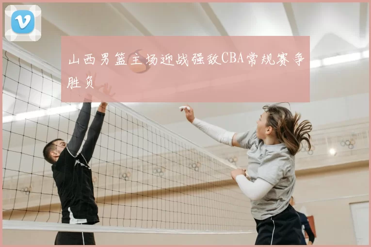 山西男篮主场迎战强敌CBA常规赛争胜负