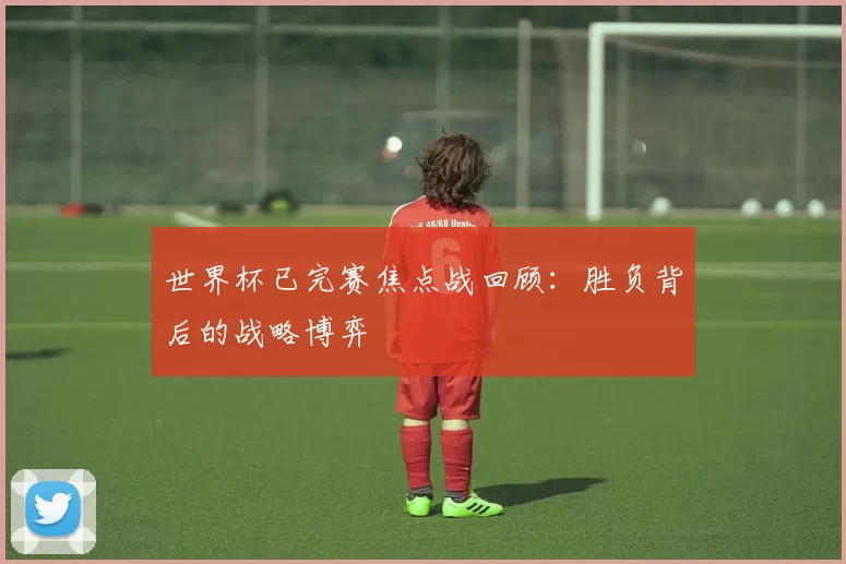 世界杯已完赛焦点战回顾：胜负背后的战略博弈