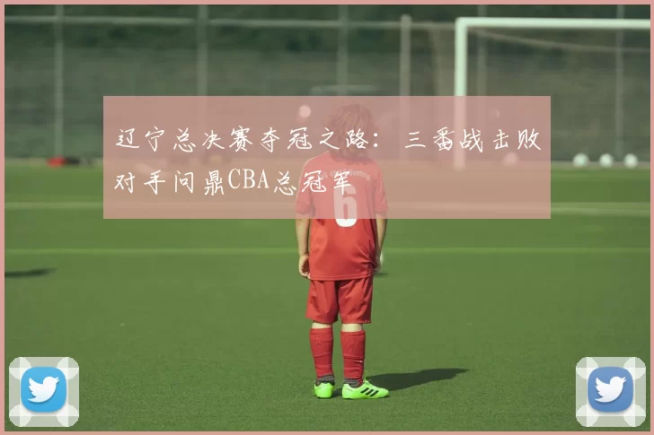 辽宁总决赛夺冠之路：三番战击败对手问鼎CBA总冠军