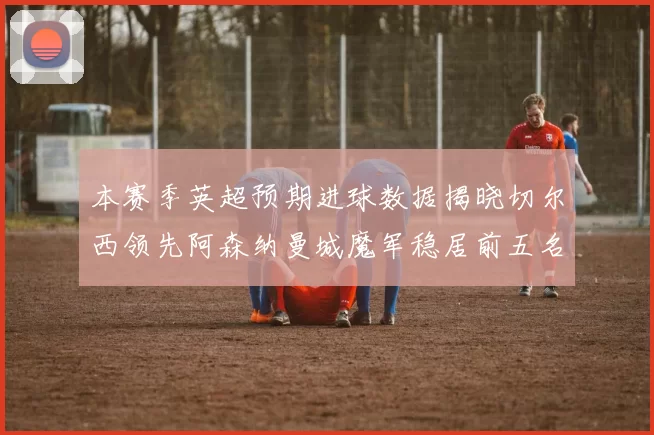本赛季英超预期进球数据揭晓切尔西领先阿森纳曼城魔军稳居前五名
