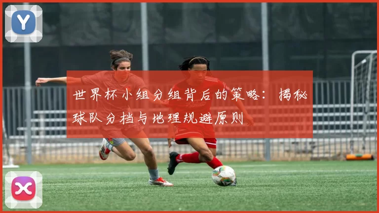 世界杯小组分组背后的策略：揭秘球队分档与地理规避原则