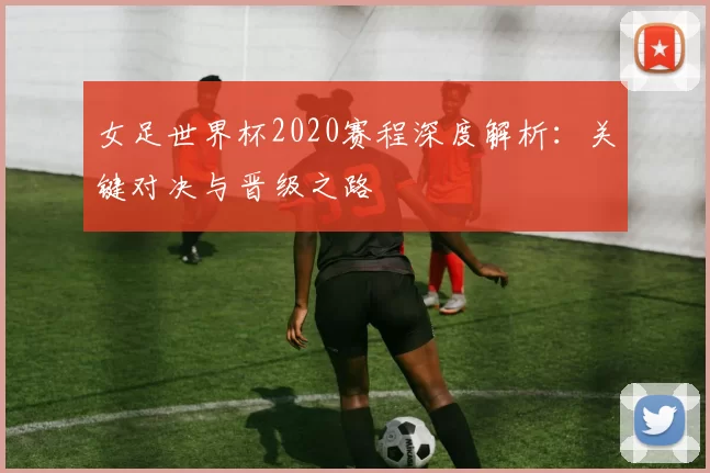 女足世界杯2020赛程深度解析：关键对决与晋级之路