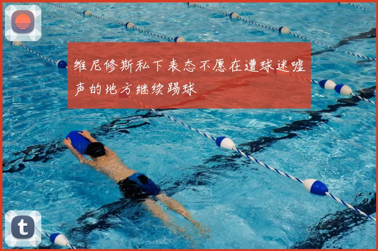 维尼修斯私下表态不愿在遭球迷嘘声的地方继续踢球