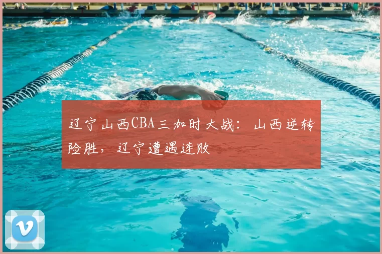 辽宁山西CBA三加时大战：山西逆转险胜，辽宁遭遇连败