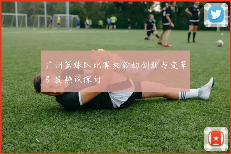 广州篮球队比赛经验的创新与变革引发热议探讨