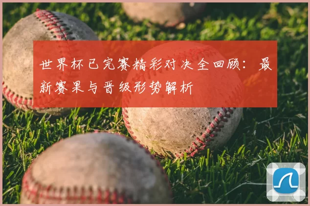 世界杯已完赛精彩对决全回顾：最新赛果与晋级形势解析