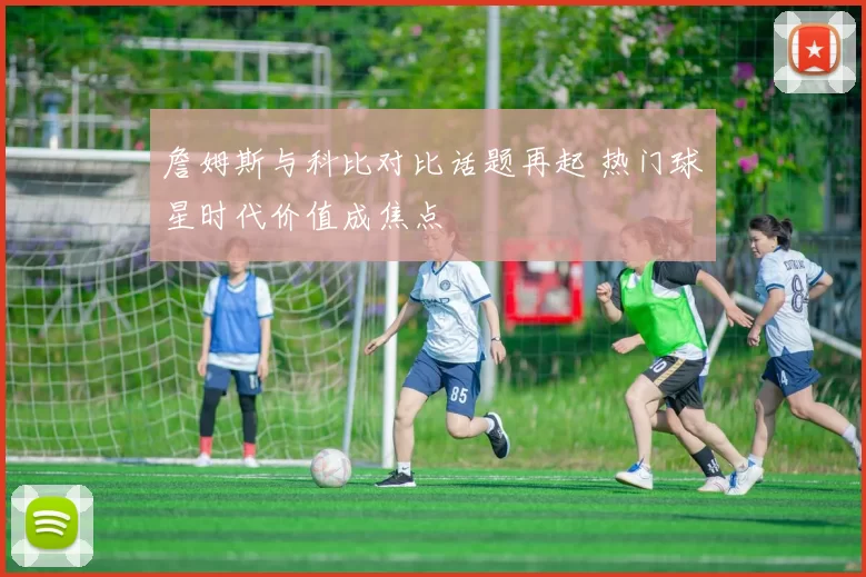 詹姆斯与科比对比话题再起 热门球星时代价值成焦点