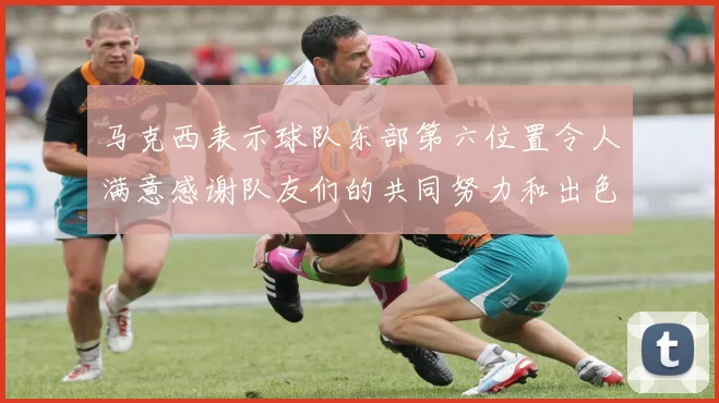 马克西表示球队东部第六位置令人满意感谢队友们的共同努力和出色表现