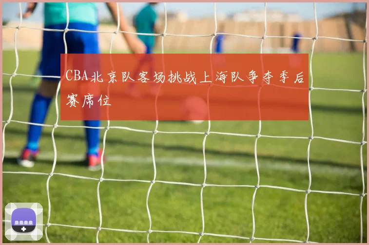 CBA北京队客场挑战上海队争夺季后赛席位