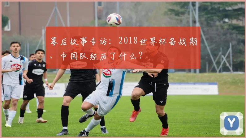 幕后故事专访：2018世界杯备战期，中国队经历了什么？