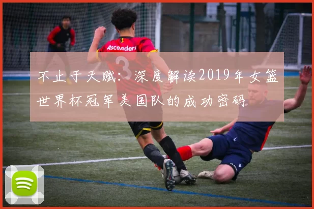 不止于天赋：深度解读2019年女篮世界杯冠军美国队的成功密码