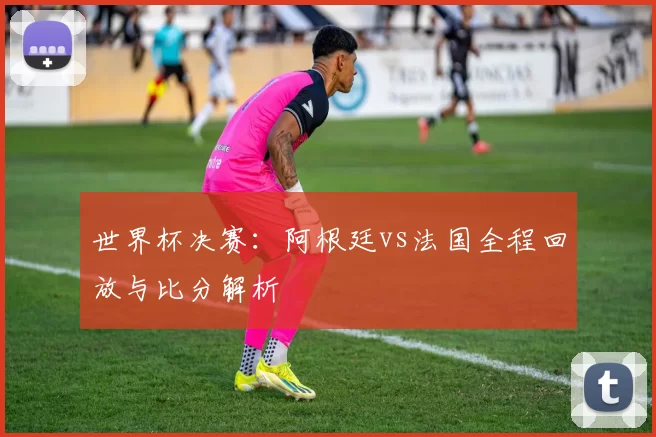 世界杯决赛：阿根廷vs法国全程回放与比分解析