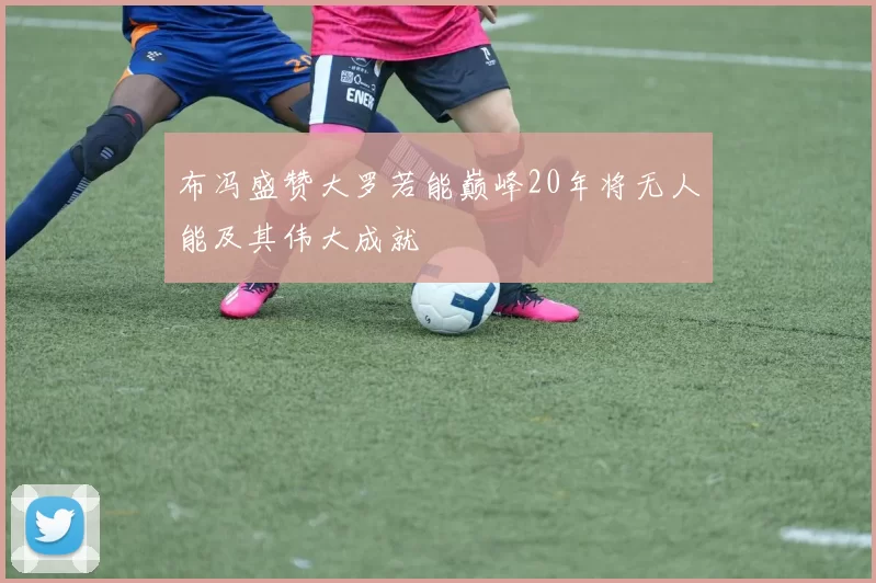 布冯盛赞大罗若能巅峰20年将无人能及其伟大成就