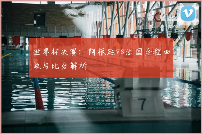 世界杯决赛：阿根廷vs法国全程回放与比分解析