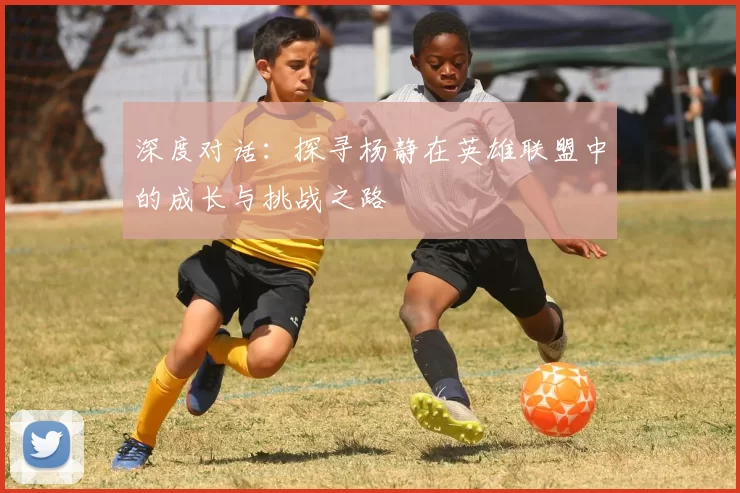 深度对话：探寻杨静在英雄联盟中的成长与挑战之路