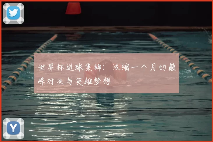 世界杯进球集锦：浓缩一个月的巅峰对决与英雄梦想