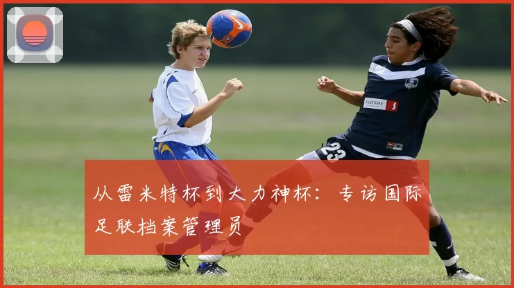 从雷米特杯到大力神杯：专访国际足联档案管理员