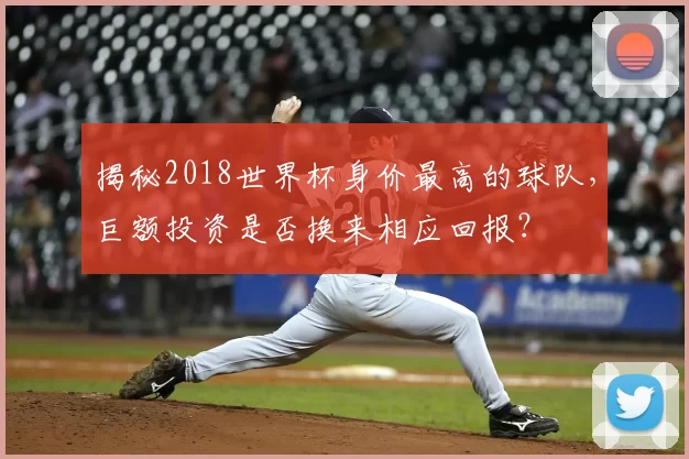 揭秘2018世界杯身价最高的球队，巨额投资是否换来相应回报？