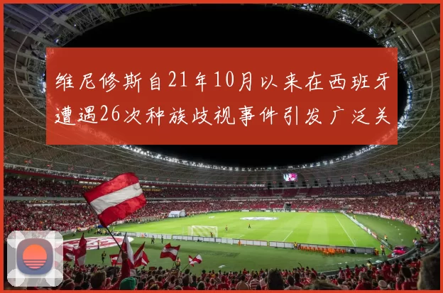 维尼修斯自21年10月以来在西班牙遭遇26次种族歧视事件引发广泛关注