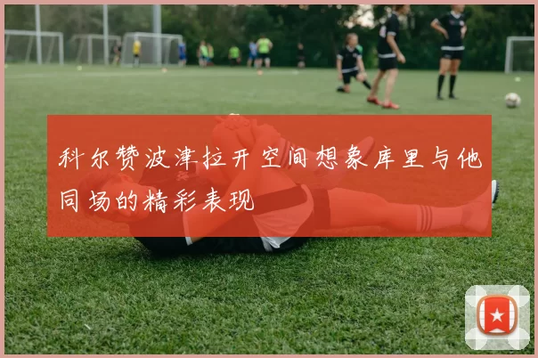 科尔赞波津拉开空间想象库里与他同场的精彩表现
