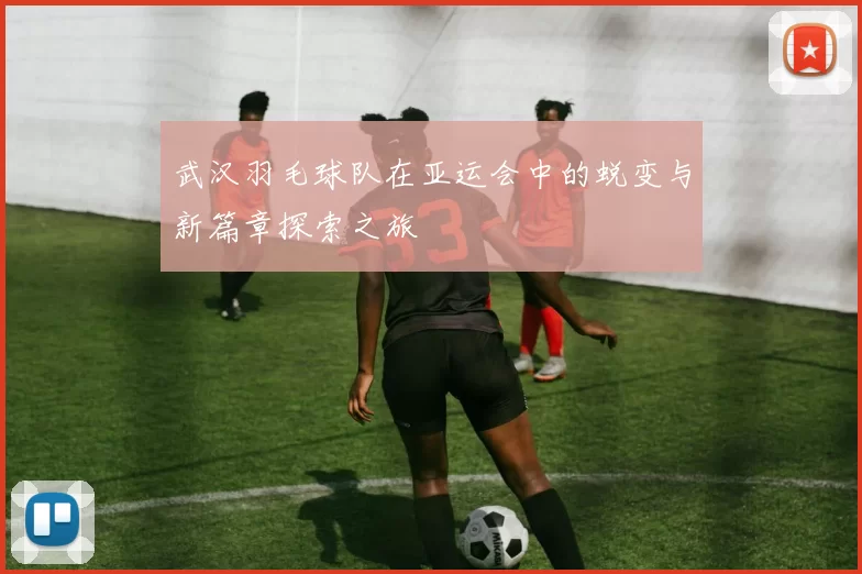 武汉羽毛球队在亚运会中的蜕变与新篇章探索之旅