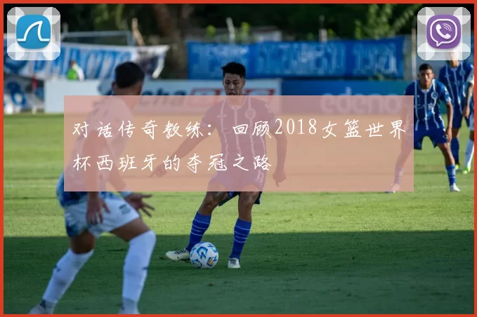 对话传奇教练：回顾2018女篮世界杯西班牙的夺冠之路