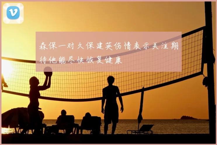 森保一对久保建英伤情表示关注期待他能尽快恢复健康