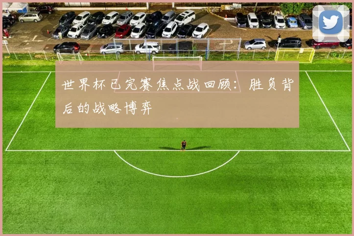世界杯已完赛焦点战回顾：胜负背后的战略博弈