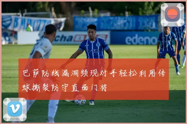 巴萨防线漏洞频现对手轻松利用传球撕裂防守直面门将