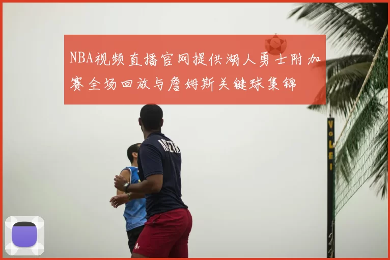 NBA视频直播官网提供湖人勇士附加赛全场回放与詹姆斯关键球集锦