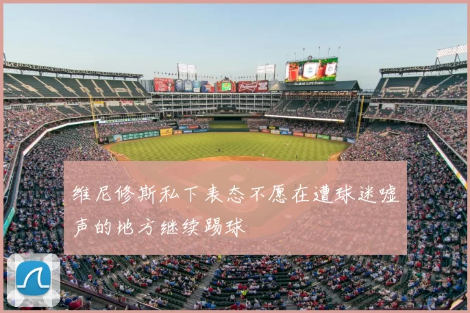 维尼修斯私下表态不愿在遭球迷嘘声的地方继续踢球