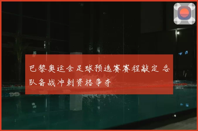 巴黎奥运会足球预选赛赛程敲定 各队备战冲刺资格争夺