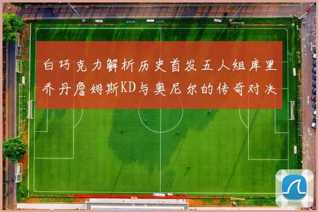 白巧克力解析历史首发五人组库里乔丹詹姆斯KD与奥尼尔的传奇对决与影响