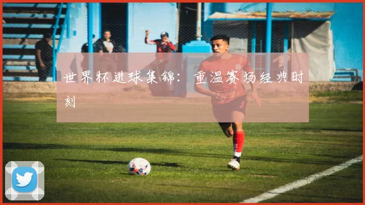 世界杯进球集锦：重温赛场经典时刻